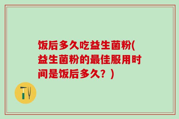 饭后多久吃益生菌粉(益生菌粉的最佳服用时间是饭后多久？)