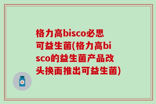 格力高bisco必思可益生菌(格力高bisco的益生菌产品改头换面推出可益生菌)