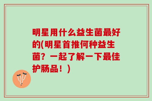 明星用什么益生菌最好的(明星首推何种益生菌？一起了解一下最佳护肠品！)