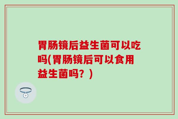 胃肠镜后益生菌可以吃吗(胃肠镜后可以食用益生菌吗？)