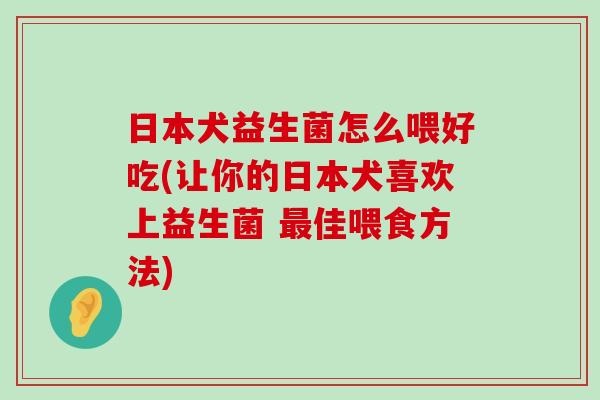 日本犬益生菌怎么喂好吃(让你的日本犬喜欢上益生菌 最佳喂食方法)