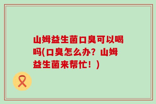 山姆益生菌口臭可以喝吗(口臭怎么办？山姆益生菌来帮忙！)
