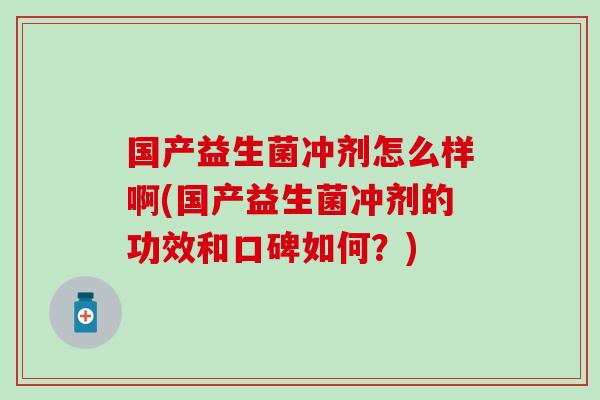 国产益生菌冲剂怎么样啊(国产益生菌冲剂的功效和口碑如何？)