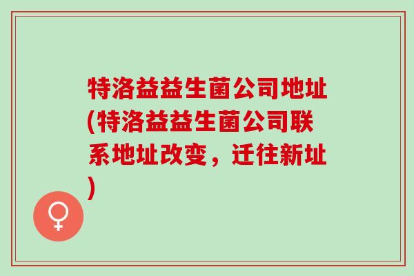 特洛益益生菌公司地址(特洛益益生菌公司联系地址改变，迁往新址)