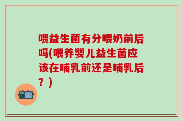 喂益生菌有分喂奶前后吗(喂养婴儿益生菌应该在哺乳前还是哺乳后？)