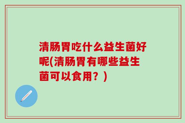 清肠胃吃什么益生菌好呢(清肠胃有哪些益生菌可以食用?) 清肠胃吃什么益生菌好呢(清肠胃有哪些益生菌可以食用?)
