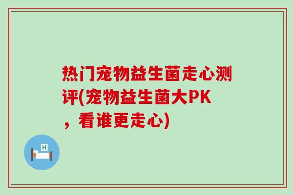 热门宠物益生菌走心测评(宠物益生菌大PK，看谁更走心)
