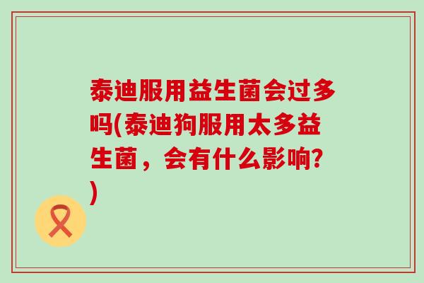 泰迪服用益生菌会过多吗(泰迪狗服用太多益生菌，会有什么影响？)