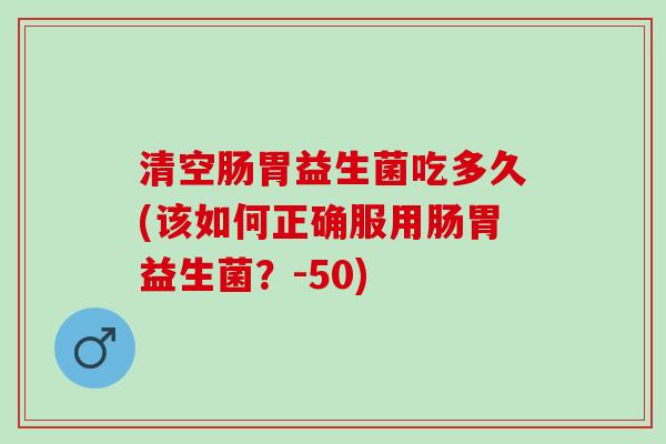 清空肠胃益生菌吃多久(该如何正确服用肠胃益生菌？-50)