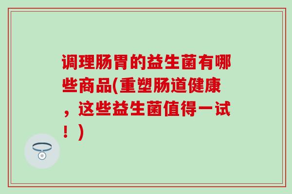 调理肠胃的益生菌有哪些商品(重塑肠道健康，这些益生菌值得一试！)