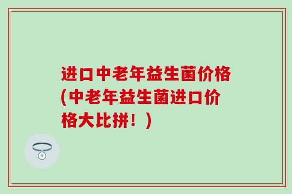 进口中老年益生菌价格(中老年益生菌进口价格大比拼！)