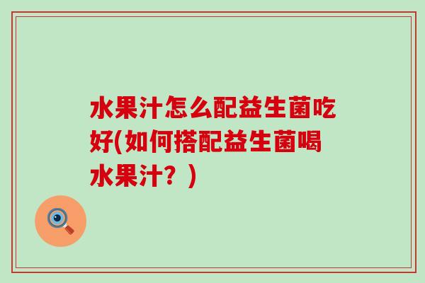 水果汁怎么配益生菌吃好(如何搭配益生菌喝水果汁？)
