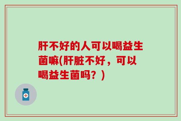 肝不好的人可以喝益生菌嘛(肝脏不好，可以喝益生菌吗？)