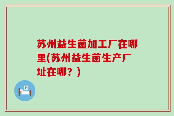 苏州益生菌加工厂在哪里(苏州益生菌生产厂址在哪？)