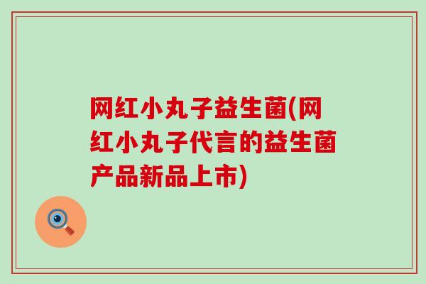 网红小丸子益生菌(网红小丸子代言的益生菌产品新品上市)
