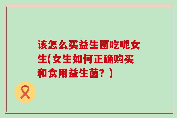 该怎么买益生菌吃呢女生(女生如何正确购买和食用益生菌？)