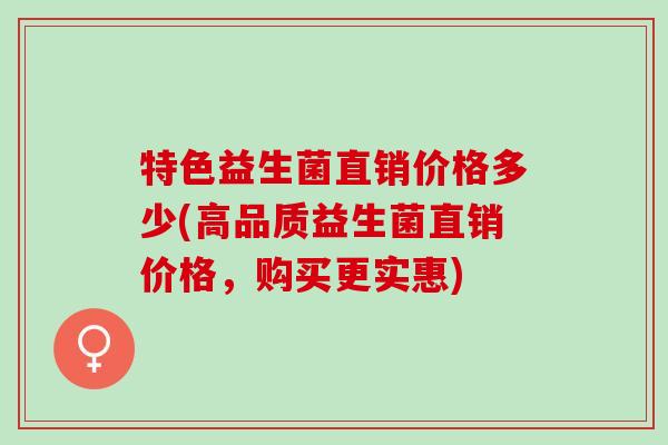 特色益生菌直销价格多少(高品质益生菌直销价格，购买更实惠)