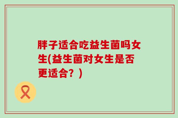 胖子适合吃益生菌吗女生(益生菌对女生是否更适合?) 胖子适合吃益生菌吗女生(益生菌对女生是否更适合?)