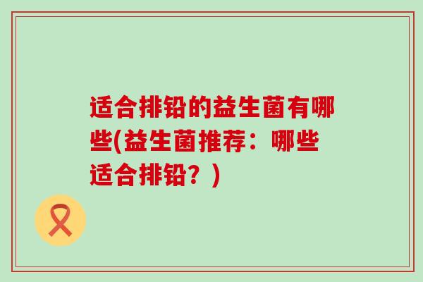 适合排铅的益生菌有哪些(益生菌推荐：哪些适合排铅？)