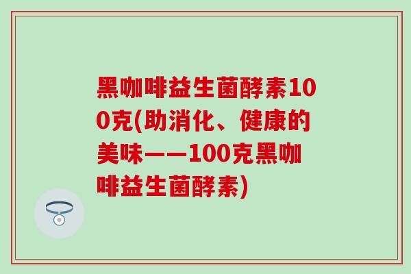 黑咖啡益生菌酵素100克(助消化、健康的美味——100克黑咖啡益生菌酵素)
