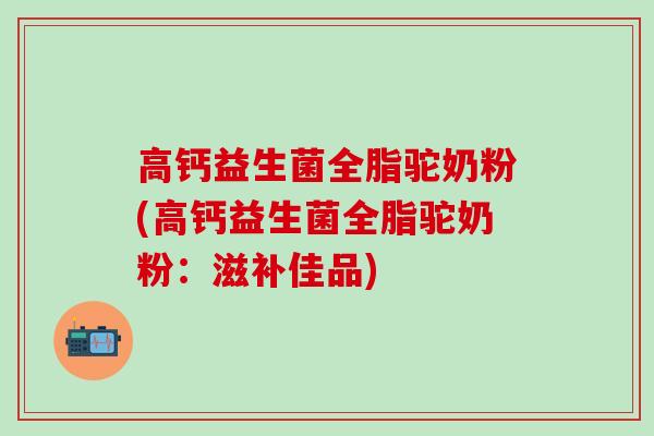高钙益生菌全脂驼奶粉(高钙益生菌全脂驼奶粉：滋补佳品)