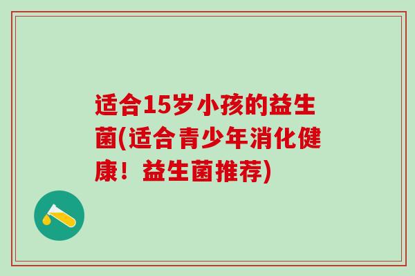 适合15岁小孩的益生菌(适合青少年消化健康！益生菌推荐)