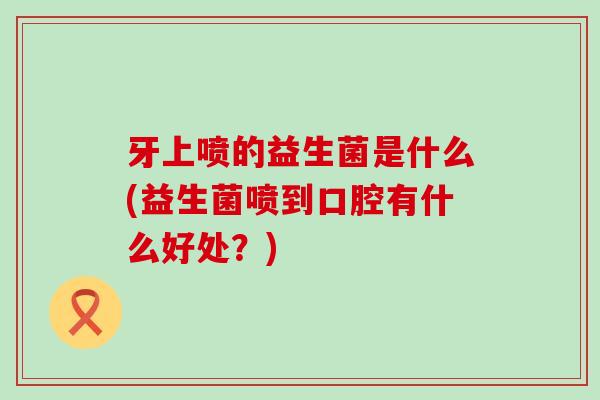 牙上喷的益生菌是什么(益生菌喷到口腔有什么好处？)