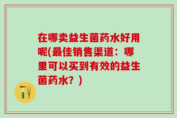 在哪卖益生菌药水好用呢(最佳销售渠道：哪里可以买到有效的益生菌药水？)