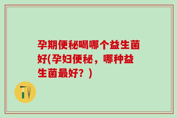 孕期便秘喝哪个益生菌好(孕妇便秘，哪种益生菌最好？)
