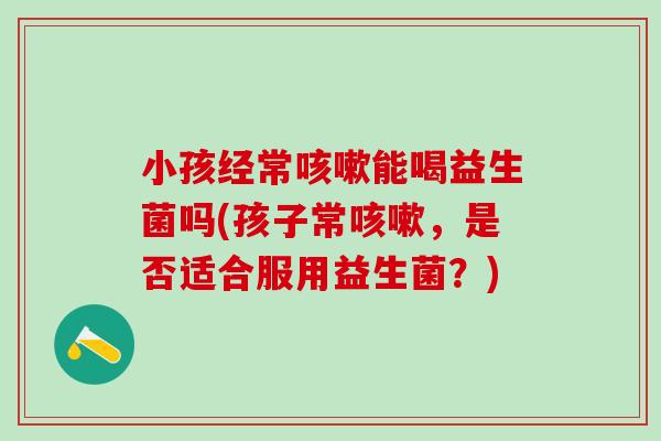 小孩经常咳嗽能喝益生菌吗(孩子常咳嗽，是否适合服用益生菌？)