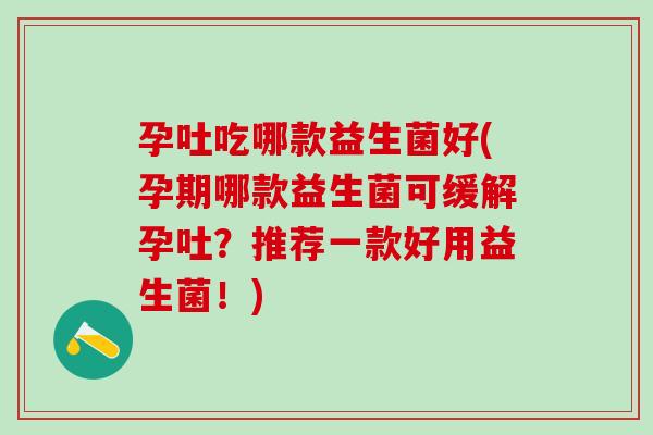 孕吐吃哪款益生菌好(孕期哪款益生菌可缓解孕吐？推荐一款好用益生菌！)