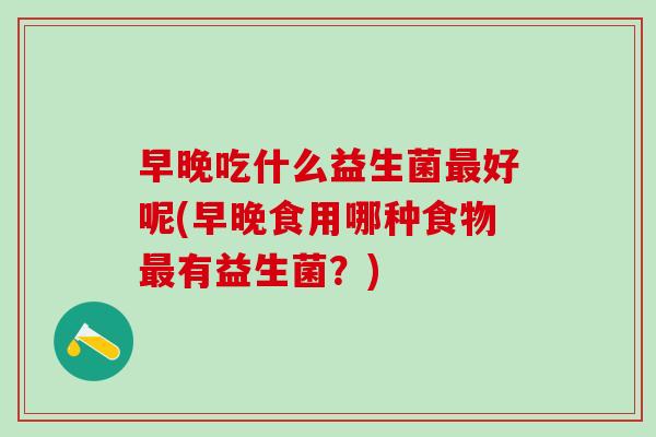 早晚吃什么益生菌好呢(早晚食用哪种食物有益生菌?) 早晚吃什么益生菌好呢(早晚食用哪种食物有益生菌?)