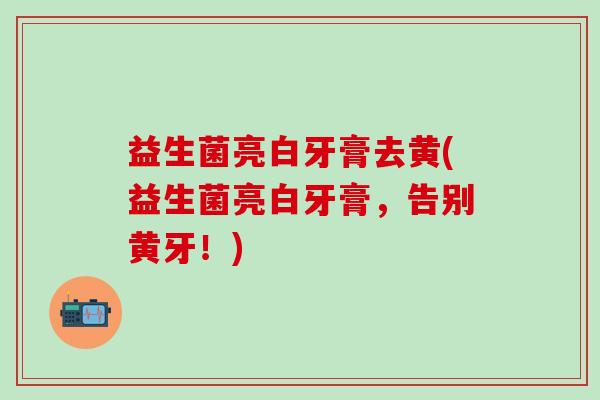 益生菌亮白牙膏去黄(益生菌亮白牙膏，告别黄牙！)