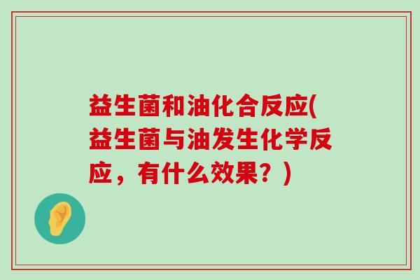 益生菌和油化合反应(益生菌与油发生化学反应,有什么效果?) 益生菌和油化合反应(益生菌与油发生化学反应,有什么效果?)