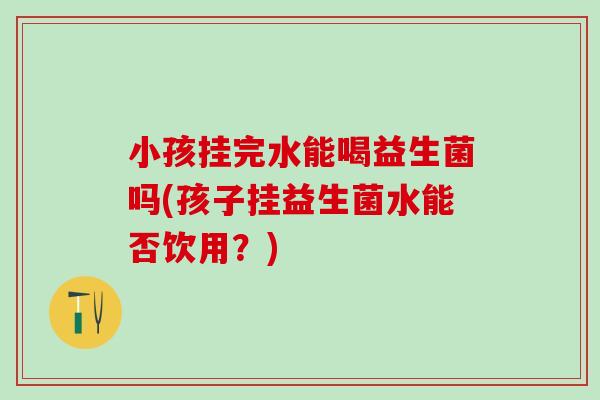 小孩挂完水能喝益生菌吗(孩子挂益生菌水能否饮用？)