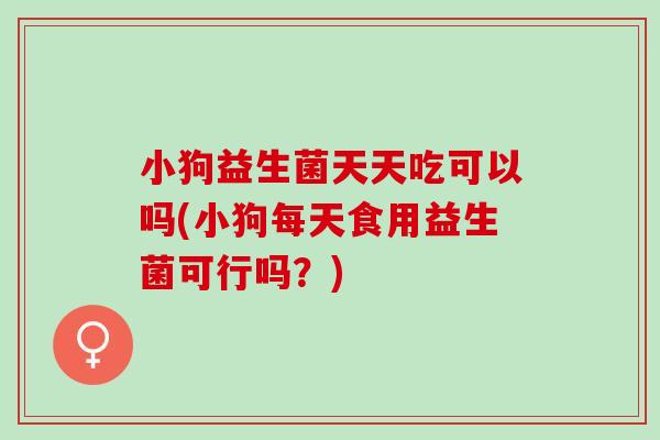 小狗益生菌天天吃可以吗(小狗每天食用益生菌可行吗?) 小狗益生菌天天吃可以吗(小狗每天食用益生菌可行吗?)