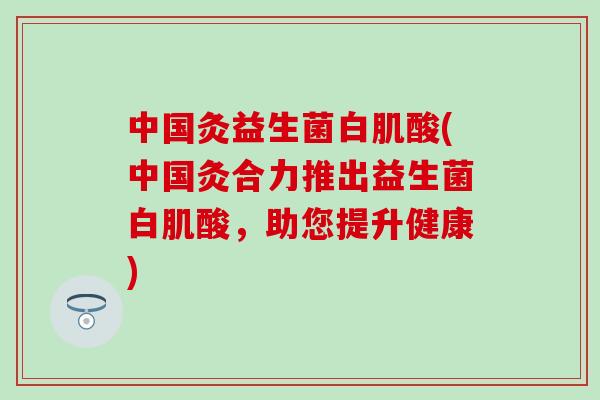 中国灸益生菌白肌酸(中国灸合力推出益生菌白肌酸，助您提升健康)