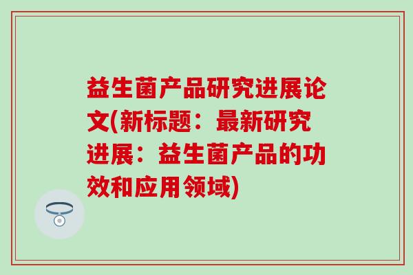 益生菌产品研究进展论文(新标题：最新研究进展：益生菌产品的功效和应用领域)