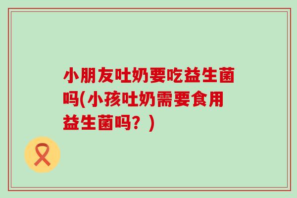 小朋友吐奶要吃益生菌吗(小孩吐奶需要食用益生菌吗？)