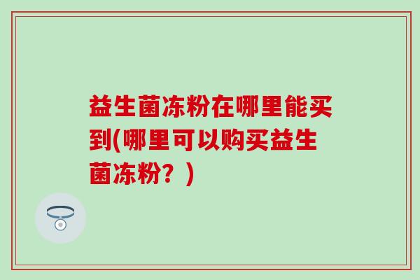 益生菌冻粉在哪里能买到(哪里可以购买益生菌冻粉？)