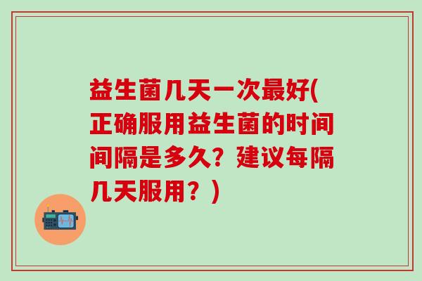 益生菌几天一次最好(正确服用益生菌的时间间隔是多久？建议每隔几天服用？)