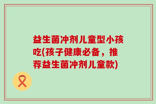 益生菌冲剂儿童型小孩吃(孩子健康必备,推荐益生菌冲剂儿童款) 益生菌冲剂儿童型小孩吃(孩子健康必备,推荐益生菌冲剂儿童款)