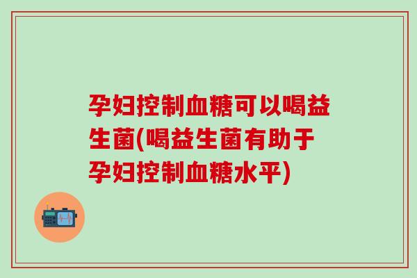 孕妇控制血糖可以喝益生菌(喝益生菌有助于孕妇控制血糖水平)