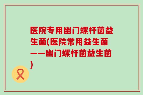 医院专用幽门螺杆菌益生菌(医院常用益生菌——幽门螺杆菌益生菌)