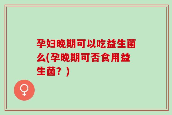 孕妇晚期可以吃益生菌么(孕晚期可否食用益生菌？)