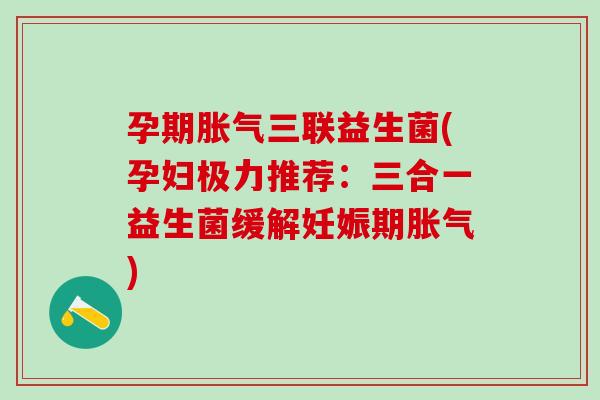 孕期胀气三联益生菌(孕妇极力推荐：三合一益生菌缓解妊娠期胀气)