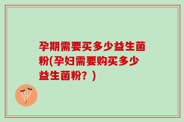 孕期需要买多少益生菌粉(孕妇需要购买多少益生菌粉？)