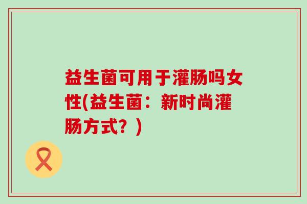益生菌可用于灌肠吗女性(益生菌：新时尚灌肠方式？)