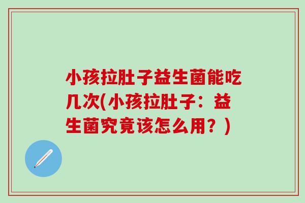 小孩拉肚子益生菌能吃几次(小孩拉肚子：益生菌究竟该怎么用？)