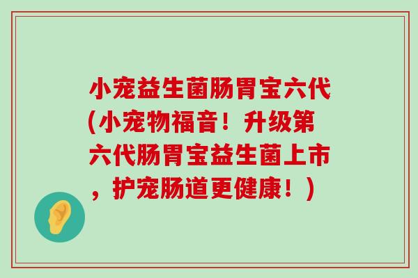 小宠益生菌肠胃宝六代(小宠物福音！升级第六代肠胃宝益生菌上市，护宠肠道更健康！)